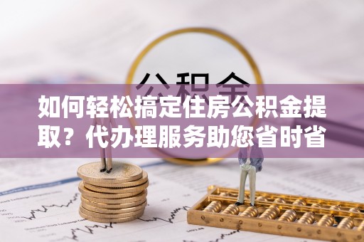 丹徒如何轻松搞定住房公积金提取？代办理服务助您省时省力